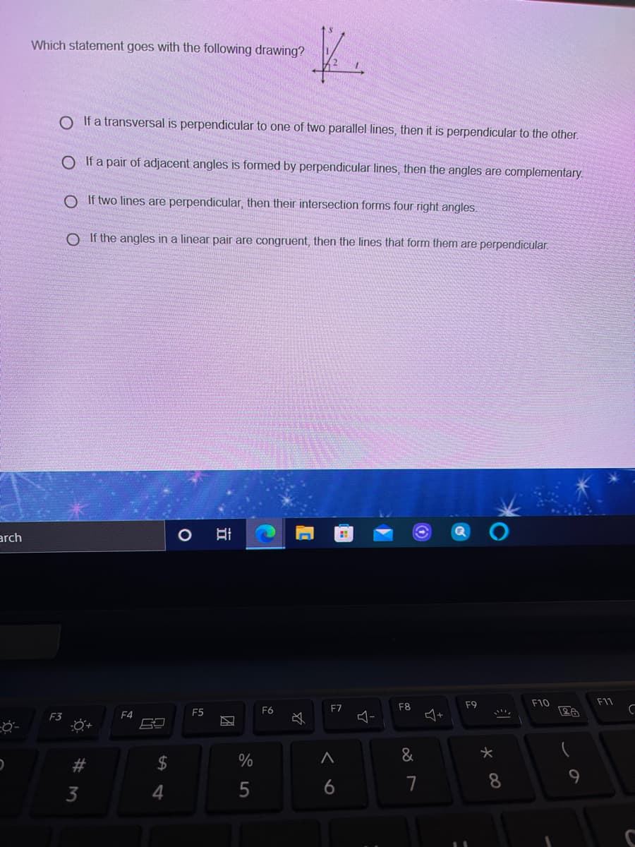 Which statement goes with the following drawing?
O If a transversal is perpendicular to one of two parallel lines, then it is perpendicular to the other.
O If a pair of adjacent angles is formed by perpendicular lines, then the angles are complementary.
O If two lines are perpendicular, then their intersection forms four right angles.
O If the angles in a linear pair are congruent, then the lines that form them are perpendicular.
arch
F9
F10
F11
F6
F7
F8
F4
F5
F3
必
#3
24
%
&
5
6
7
3
团
