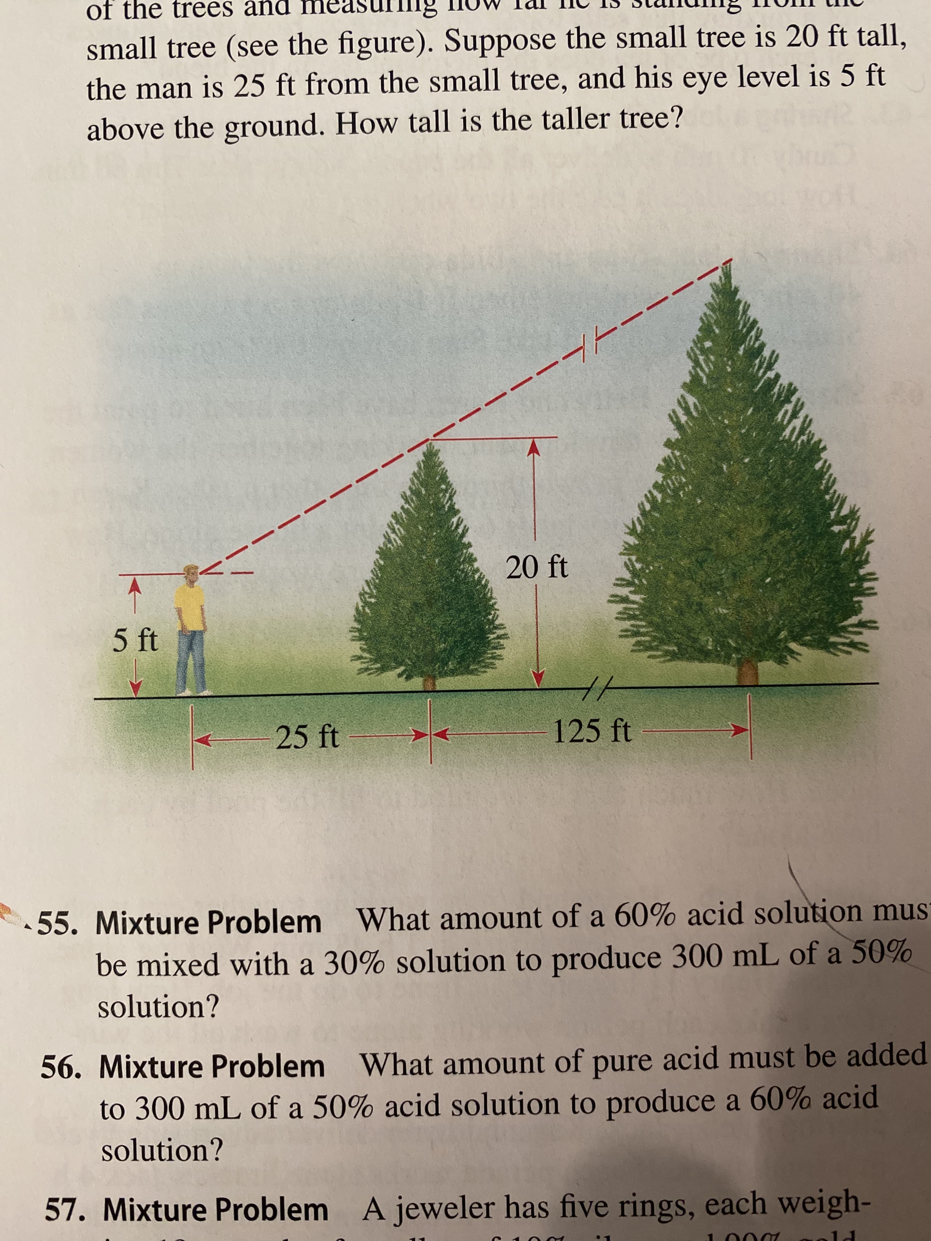 of the trees and
small tree (see the figure). Suppose the small tree is 20 ft tall,
the man is 25 ft from the small tree, and his eye level is 5 ft
above the ground. How tall is the taller tree?
H/-
20 ft
5 ft
25 ft
125 ft-
55. Mixture Problem
What amount of a 60% acid solution mus
be mixed with a 30% solution to produce 300 mL of a 50%
solution?
56. Mixture Problem
What amount of pure acid must be added
to 300 mL of a 50% acid solution to produce a 60% acid
solution?
57. Mixture Problem
A jeweler has five rings, each weigh-

