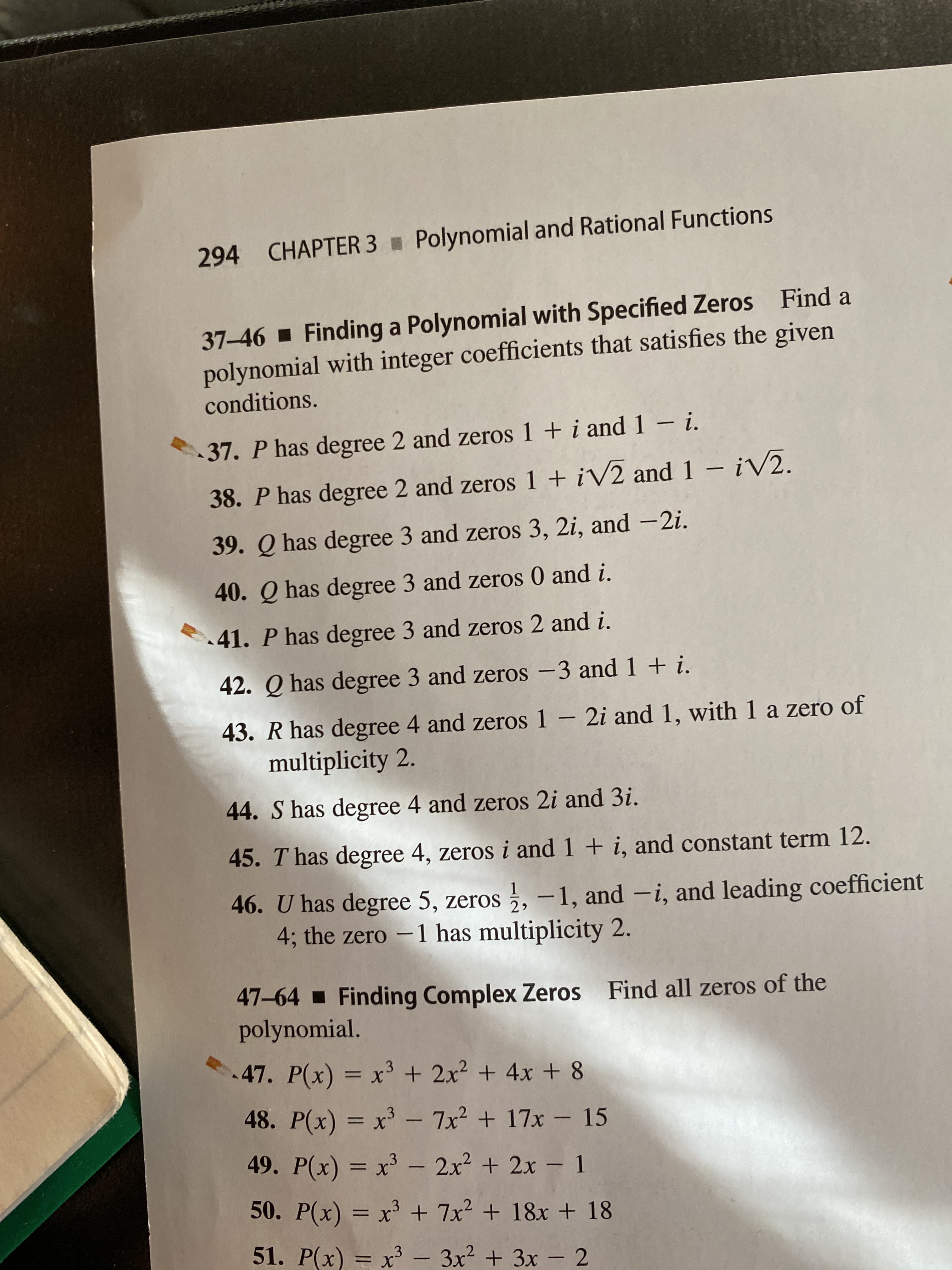 Polynomial and Rational Functions
CHAPTER 3
294
37-46 - Finding a Polynomial with Specified Zeros Find a
polynomial with integer coefficients that satisfies the given
conditions.
37. P has degree 2 and zeros 1 + i and 1 -i.
– ¡V2.
38. P has degree 2 and zeros 1 + iV2 and 1
39. Q has degree 3 and zeros 3, 2i, and –2i.
40. Q has degree 3 and zeros 0 and i.
.41. P has degree 3 and zeros 2 and i.
42. Q has degree 3 and zeros –3 and 1 + i.
43. R has degree 4 and zeros 1 - 2i and 1, with 1 a zero of
multiplicity 2.
44. S has degree 4 and zeros 2i and 3i.
45. T has degree 4, zeros i and 1 + i, and constant term 12.
46. U has degree 5, zeros , –1, and -i, and leading coefficient
4; the zero -1 has multiplicity 2.
2
47–64 - Finding Complex Zeros
polynomial.
Find all zeros of the
47. P(x) = x³ + 2x? + 4x + 8
%3D
48. P(x) = x³ – 7x² + 17x – 15
49. P(x) = x³ - 2x2 + 2x - 1
50. P(x) = x³ + 7x2 + 18x + 18
51. P(x) = x³ - 3x2 + 3x – 2
