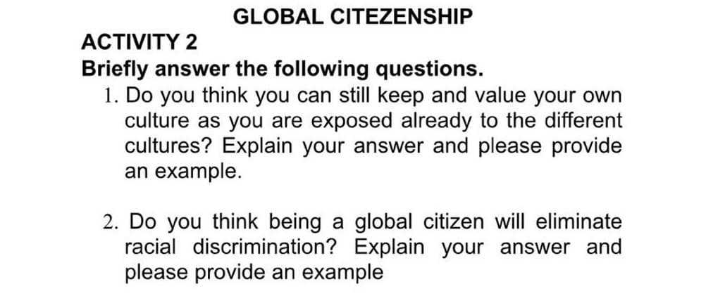 GLOBAL CITEZENSHIP
ACTIVITY 2
Briefly answer the following questions.
1. Do you think you can still keep and value your own
culture as you are exposed already to the different
cultures? Explain your answer and please provide
an example.
2. Do you think being a global citizen will eliminate
racial discrimination? Explain your answer and
please provide an example
