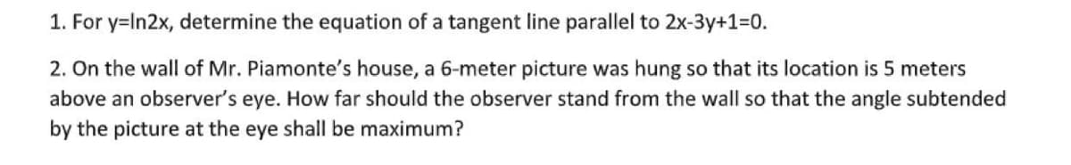 1. For y=In2x, determine the equation of a tangent line parallel to 2x-3y+1=0.
2. On the wall of Mr. Piamonte's house, a 6-meter picture was hung so that its location is 5 meters
above an observer's eye. How far should the observer stand from the wall so that the angle subtended
by the picture at the eye shall be maximum?
