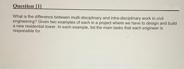 Question [1]
What is the difference between multi-disciplinary and intra-disciplinary work in civil
engineering? Given two examples of each in a project where we have to design and build
a new residential tower. In each example, list the main tasks that each engineer is
responsible for.
