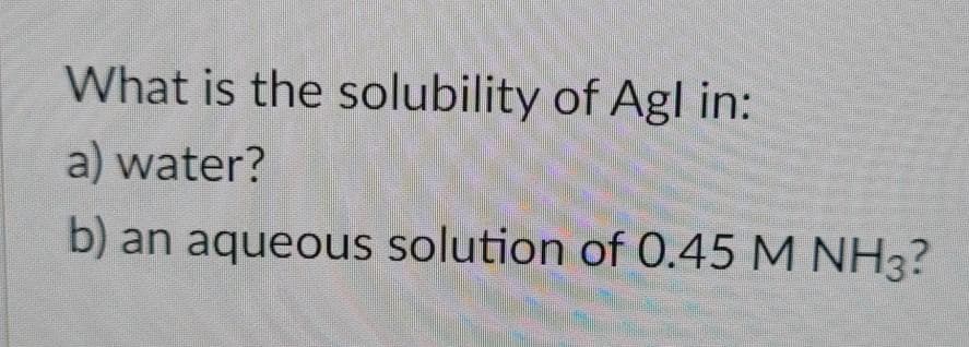 What is the solubility of Agl in:
a) water?
b) an aqueous solution of 0.45 M NH3?
