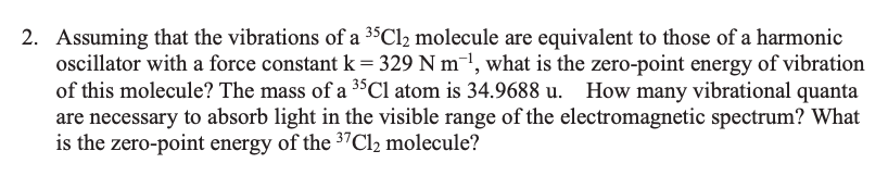 2. Assuming that the vibrations of a 35C12 molecule are equivalent to those of a harmonic
oscillator with a force constant k = 329 N m¯1, what is the zero-point energy of vibration
of this molecule? The mass of a 3$Cl atom is 34.9688 u. How many vibrational quanta
are necessary to absorb light in the visible range of the electromagnetic spectrum? What
is the zero-point energy of the 37C12 molecule?
