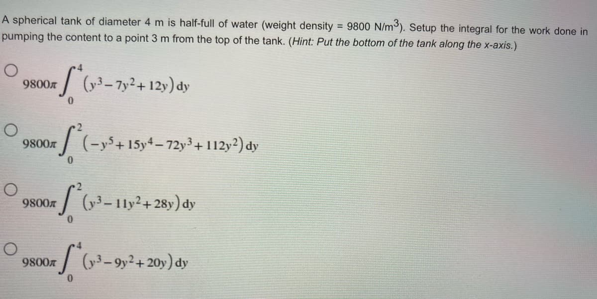 A spherical tank of diameter 4 m is half-full of water (weight density = 9800 N/m³). Setup the integral for the work done in
pumping the content to a point 3 m from the top of the tank. (Hint: Put the bottom of the tank along the x-axis.)
9800
S* (v²³-7y²+12y) dy
0
S²(=y²³ +15°
(− y5+15y4 – 72y³ + 112y2) dy
S²(y²³-11y²+28y) dy
S*(x-³-9y² + 20y) dy
0
O
9800л
9800
9800