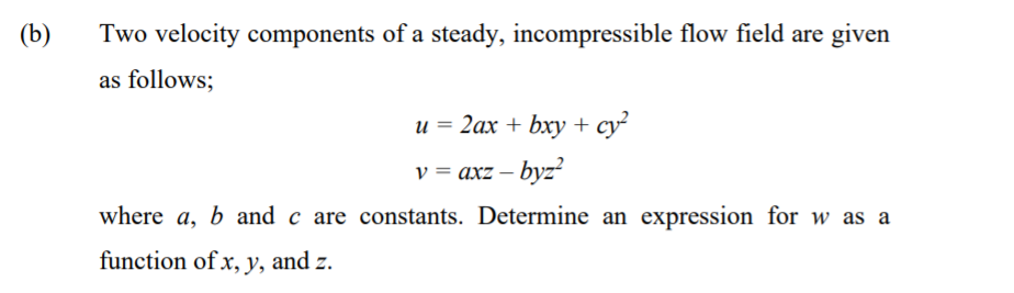 (b)
Two velocity components of a steady, incompressible flow field are given
as follows;
u = 2ax + bxy + cy
v = axz – byz?
where a, b and c are constants. Determine an expression for w as a
function of x, y, and z.
