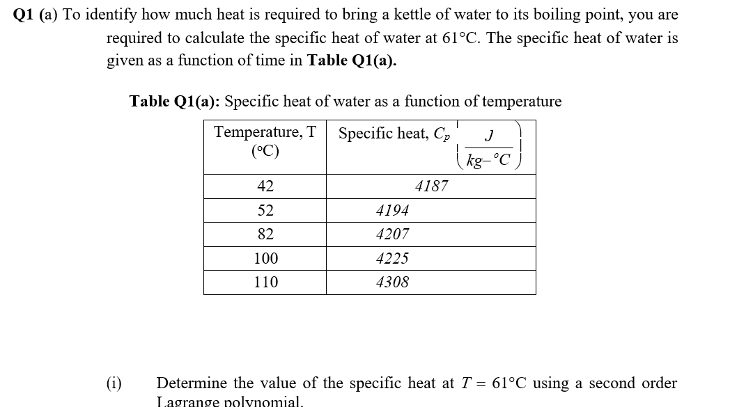 Q1 (a) To identify how much heat is required to bring a kettle of water to its boiling point, you are
required to calculate the specific heat of water at 61°C. The specific heat of water is
given as a function of time in Table Q1(a).
Table Q1(a): Specific heat of water as a function of temperature
Temperature, T
(°C)
Specific heat, Cp
J
kg-°C
42
4187
52
4194
82
4207
100
4225
110
4308
(i)
Determine the value of the specific heat atT = 61°C using a second order
Lagrange polynomial,
