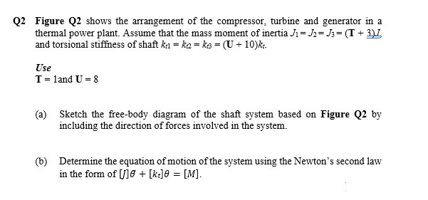 Q2 Figure Q2 shows the arrangement of the compressor, turbine and generator in a
thermal power plant. Assume that the mass moment of inertia J = J2= J; = (T + 3)L
and torsional stiffness of shaft ka = k2 = ks = (U + 10)k.
Use
T= land U = 8
(a)
Sketch the free-body diagram of the shaft system based on Figure Q2 by
including the direction of forces involved in the system.
(b) Determine the equation of motion of the system using the Newton's second law
in the form of [/]6 + [k]0 = [M].
