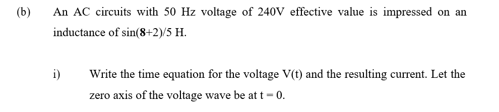 (b)
An AC circuits with 50 Hz voltage of 240V effective value is impressed on an
inductance of sin(8+2)/5 H.
i)
Write the time equation for the voltage V(t) and the resulting current. Let the
zero axis of the voltage wave be at t = 0.
