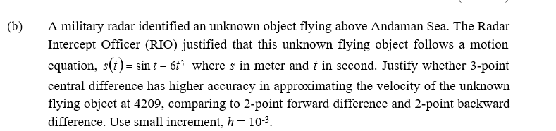 (b)
A military radar identified an unknown object flying above Andaman Sea. The Radar
Intercept Officer (RIO) justified that this unknown flying object follows a motion
equation, s(t) = sin t + 6t where s in meter and t in second. Justify whether 3-point
central difference has higher accuracy in approximating the velocity of the unknown
flying object at 4209, comparing to 2-point forward difference and 2-point backward
difference. Use small increment, h = 10-3.

