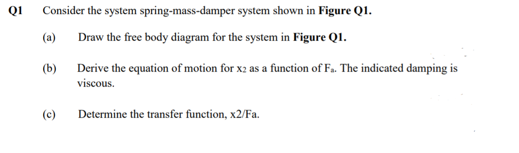 Q1
Consider the system spring-mass-damper system shown in Figure Q1.
(а)
Draw the free body diagram for the system in Figure Q1.
(b)
Derive the equation of motion for x2 as a function of Fa. The indicated damping is
viscous.
(c)
Determine the transfer function, x2/Fa.
