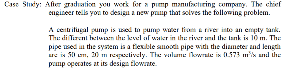 Case Study: After graduation you work for a pump manufacturing company. The chief
engineer tells you to design a new pump that solves the following problem.
A centrifugal pump is used to pump water from a river into an empty tank.
The different between the level of water in the river and the tank is 10 m. The
pipe used in the system is a flexible smooth pipe with the diameter and length
are is 50 cm, 20 m respectively. The volume flowrate is 0.573 m³/s and the
pump operates at its design flowrate.
