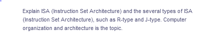 Explain ISA (Instruction Set Architecture) and the several types of ISA
(Instruction Set Architecture), such as R-type and J-type. Computer
organization and architecture is the topic.