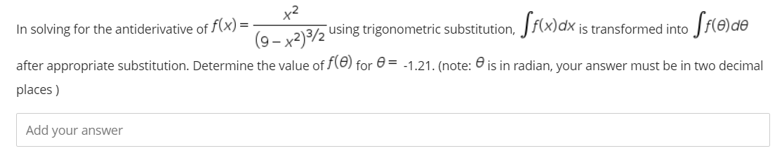 In solving for the antiderivative of f(x) =
is transformed into
(9 - x2)3/2 using trigonometric substitution, Jf(x)dx
after appropriate substitution. Determine the value of f(8) for 0 = -1.21. (note: O is in radian, your answer must be in two decimal
places )
Add your answer
