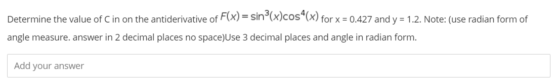 Determine the value of C in on the antiderivative of F(x) = sin°(x)cos*(x) for x = 0.427 and y = 1.2. Note: (use radian form of
angle measure. answer in 2 decimal places no space)Use 3 decimal places and angle in radian form.
Add your answer
