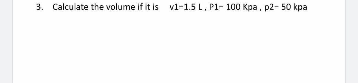 3. Calculate the volume if it is v1=1.5 L, P1= 100 Kpa , p2= 50 kpa
