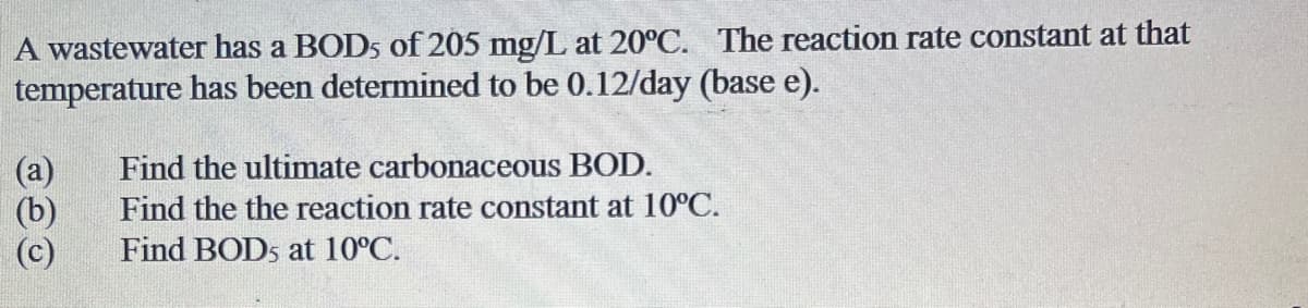 A wastewater has a BOD5 of 205 mg/L at 20°C. The reaction rate constant at that
temperature has been determined to be 0.12/day (base e).
(a)
(b)
(c)
Find the ultimate carbonaceous BOD.
Find the the reaction rate constant at 10°C.
Find BOD5 at 10°C.