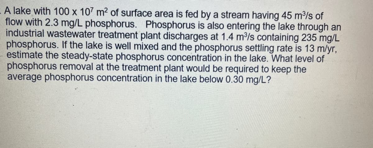 A lake with 100 x 107 m² of surface area is fed by a stream having 45 m³/s of
flow with 2.3 mg/L phosphorus. Phosphorus is also entering the lake through an
industrial wastewater treatment plant discharges at 1.4 m³/s containing 235 mg/L
phosphorus. If the lake is well mixed and the phosphorus settling rate is 13 m/yr,
estimate the steady-state phosphorus concentration in the lake. What level of
phosphorus removal at the treatment plant would be required to keep the
average phosphorus concentration in the lake below 0.30 mg/L?