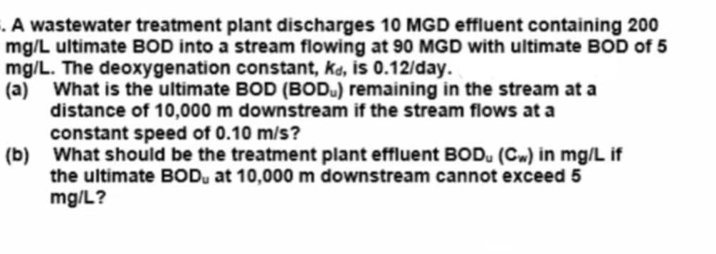 . A wastewater treatment plant discharges 10 MGD effluent containing 200
mg/L ultimate BOD into a stream flowing at 90 MGD with ultimate BOD of 5
mg/L. The deoxygenation constant, kd, is 0.12/day.
(a) What is the ultimate BOD (BOD) remaining in the stream at a
distance of 10,000 m downstream if the stream flows at a
constant speed of 0.10 m/s?
(b) What should be the treatment plant effluent BOD. (CW) in mg/L if
the ultimate BOD, at 10,000 m downstream cannot exceed 5
mg/L?