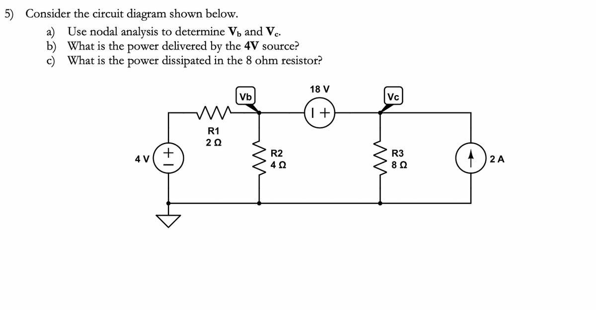 5) Consider the circuit diagram shown below.
b)
a) Use nodal analysis to determine V₁ and Vc.
What is the power delivered by the 4V source?
c) What is the power dissipated in the 8 ohm resistor?
4 V
W ww
R1
2Q
Vb
m
R2
4 Ω
18 V
T+
Vc
mm
R3
8 Ω
2 A