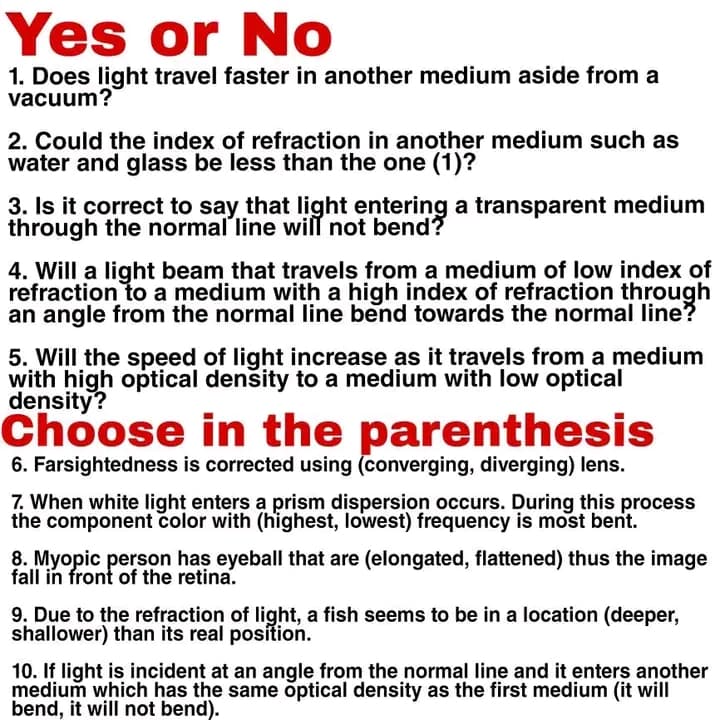 Yes or No
1. Does light travel faster in another medium aside from a
vacuum?
2. Could the index of refraction in another medium such as
water and glass be less than the one (1)?
3. Is it correct to say that light entering a transparent medium
through the normal line will not bend?
4. Will a light beam that travels from a medium of low index of
refraction to a medium with a high index of refraction through
an angle from the normal line bend towards the normal line?
5. Will the speed of light increase as it travels from a medium
with high optical density to a medium with low optical
density?
Choose in the parenthesis
6. Farsightedness is corrected using (converging, diverging) lens.
7. When white light enters a prism dispersion occurs. During this process
the component color with (highest, lowest) frequency is most bent.
8. Myopic person has eyeball that are (elongated, flattened) thus the image
fall in front of the retina.
9. Due to the refraction of light, a fish seems to be in a location (deeper,
shallower) than its real position.
10. If light is incident at an angle from the normal line and it enters another
medium which has the same optical density as the first medium (it will
bend, it will not bend).