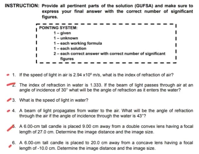 INSTRUCTION: Provide all pertinent parts of the solution (GUFSA) and make sure to
express your final answer with the correct number of significant
figures.
POINTING SYSTEM:
1-given
I
1- unknown
I
I
1- each working formula
I
1- each solution
I
2- each correct answer with correct number of significant
figures
. 1. If the speed of light in air is 2.94 x10 m/s, what is the index of refraction of air?
2. The index of refraction in water is 1.333. If the beam of light passes through air at an
angle of incidence of 30° what will be the angle of refraction as it enters the water?
3. What is the speed of light in water?
4. A beam of light propagates from water to the air. What will be the angle of refraction
through the air if the angle of incidence through the water is 43°?
5. A 6.00-cm tall candle is placed 9.00 cm away from a double convex lens having a focal
length of 27.0 cm. Determine the image distance and the image size.
6. A 6.00-cm tall candle is placed to 20.0 cm away from a concave lens having a focal
length of -10.0 cm. Determine the image distance and the image size.