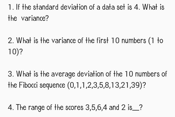 1. If the standard deviation of a data set is 4. What is
the variance?
2. What is the variance of the first 10 numbers (1 to
10)?
3. What is the average deviation of the 10 numbers of
the Fibocci sequence (0,1,1,2,3,5,8,13,21,39)?
4. The range of the scores 3,5,6,4 and 2 is___?