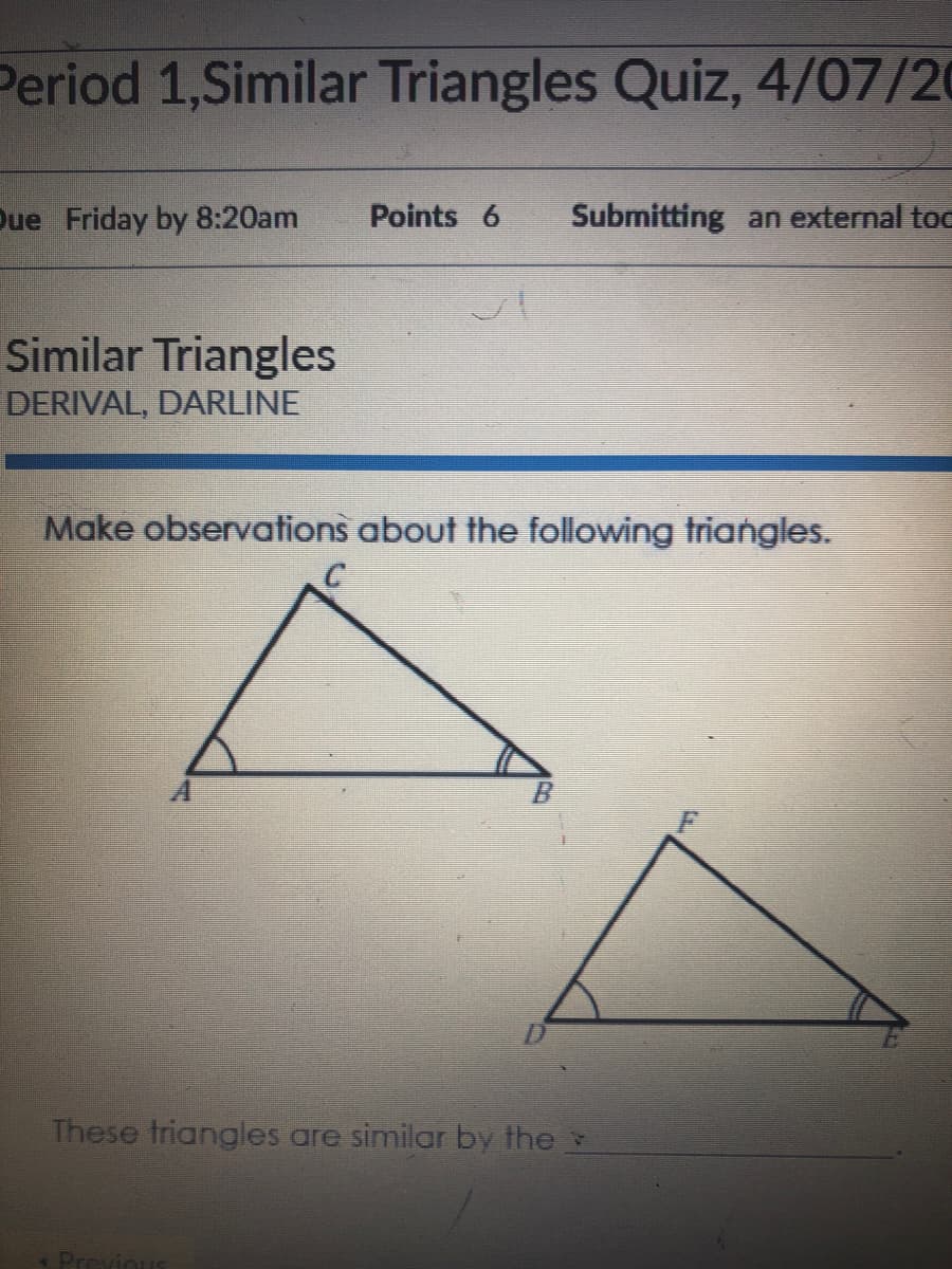 Period 1,Similar Triangles Quiz, 4/07/20
Due Friday by 8:20am
Points 6
Submitting an external toc
Similar Triangles
DERIVAL, DARLINE
Make observations about the following triangles.
These triangles are similar by the
Previo
