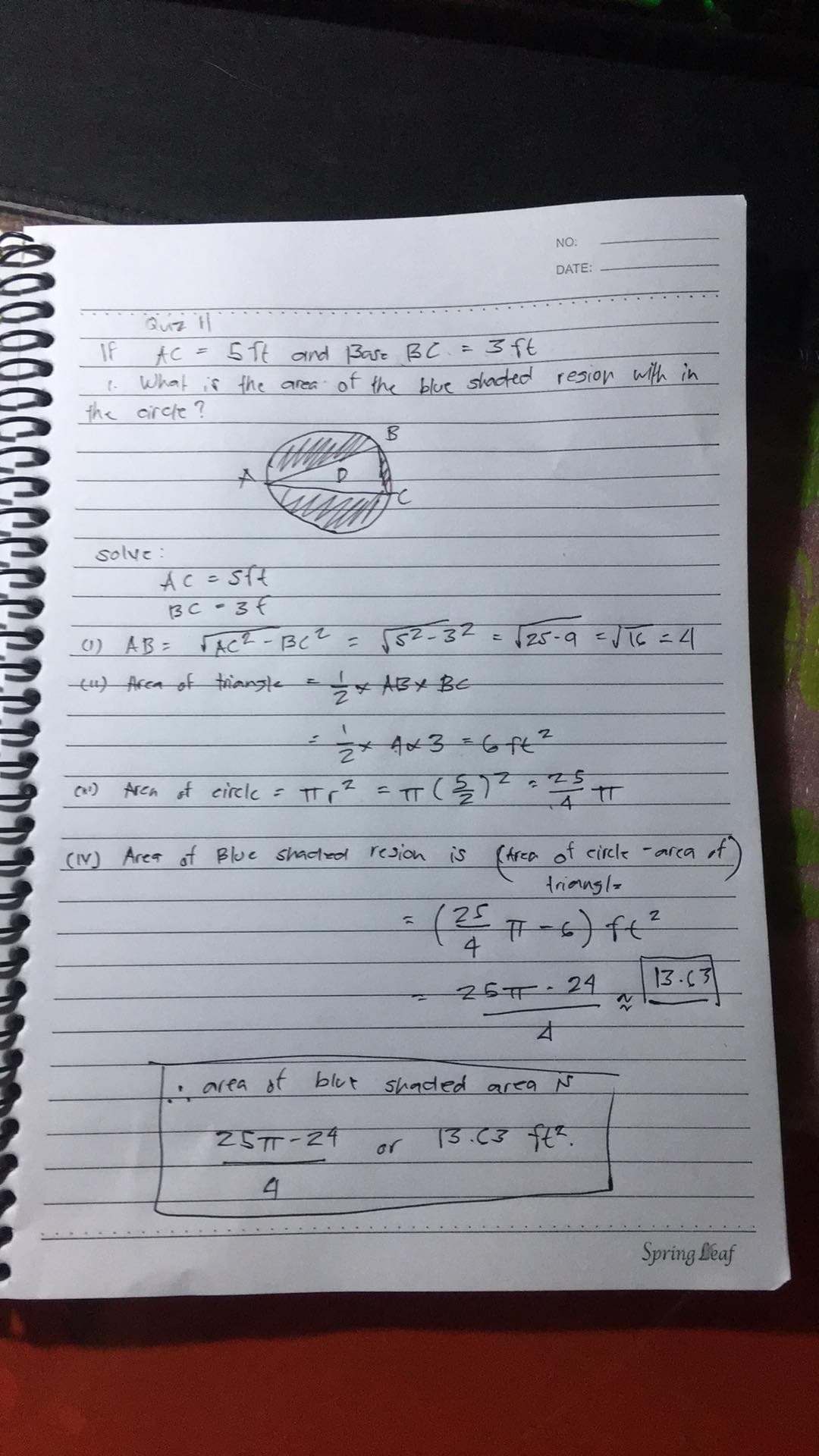 NO:
DATE:
IF
51t and Bae BC =3ft
AC
What if the area of the blue shacted resion with in
the circle ?
to
solve :
BC - 3f
0) AB= FAC? -BcZ = 552 -32
tu) Arca of triangle
25-9 -1にニ4
ABY BC
x Ax3=6ft?
Arca of eircle = TT r? =TT(7?=
(V) Area of Blue shadeol resion is
(Area of circle -area ot
triangl-
25
4
26म · 24
13.03
の(fa
of blut shaded area N
25TT-24
or
4.
Spring feaf
00
