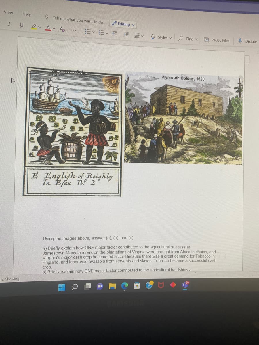 View
Help
I U
ns: Showing
Tell me what you want to do
Αν Αν Α
CILATASALAAAAN
Editing v
Ev E E
E English of Reighly
In Efex no 2
A Styles v
Find
Plymouth Colony, 1620
Reuse Files
Using the images above, answer (a), (b), and (c).
a) Briefly explain how ONE major factor contributed to the agricultural success at
Jamestown Many laborers on the plantations of Virginia were brought from Africa in chains, and
Virginia's major cash crop became tobacco. Because there was a great demand for Tobacco in
England, and labor was available from servants and slaves, Tobacco became a successful cash
crop.
b) Briefly explain how ONE major factor contributed to the agricultural hardships at
$21
Dictate