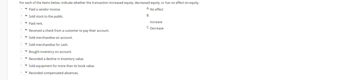 For each of the items below, indicate whether the transaction increased equity, decreased equity, or has no effect on equity.
v Paid a vendor invoice.
A. No effect
Sold stock to the public.
В.
v Paid rent.
Increase
C.
Decrease
v Received a check from a customer to pay their account.
Sold merchandise on account.
v Sold merchandise for cash.
Bought inventory on account.
Recorded a decline in inventory value.
Sold equipment for more than its book value.
v Recorded compensated absences.
