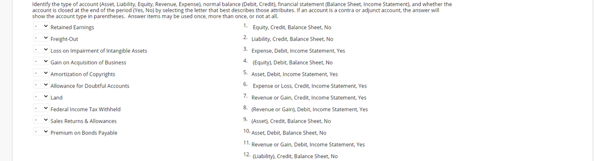 Identify the type of account (Asset, Liability, Equity, Revenue, Expense), normal balance (Debit, Credit), financial statement (Balance Sheet, Income Statement), and whether the
account is closed at the end of the period (Yes, No) by selecting the letter that best describes those attributes. If an account is a contra or adjunct account, the answer will
show the account type in parentheses. Answer items may be used once, more than once, or not at all.
Retained Earnings
1.
Equity, Credit, Balance Sheet, No
2.
Freight-Out
Liability, Credit, Balance Sheet, No
V Loss on Impairment of Intangible Assets
3.
Expense, Debit, Income Statement, Yes
4.
Gain on Acquisition of Business
(Equity), Debit, Balance Sheet, No
5.
Amortization of Copyrights
Asset, Debit, Income Statement, Yes
Allowance for Doubtful Accounts
6.
Expense or Loss, Credit, Income Statement, Yes
Land
7.
Revenue or Gain, Credit, Income Statement, Yes
Federal Income Tax Withheld
8.
(Revenue or Gain), Debit, Income Statement, Yes
Sales Returns & Allowances
9. (Asset), Credit, Balance Sheet, No
10.
Premium on Bonds Payable
·Asset, Debit, Balance Sheet, No
11. Revenue or Gain, Debit, Income Statement, Yes
12. (Liability), Credit, Balance Sheet, No
