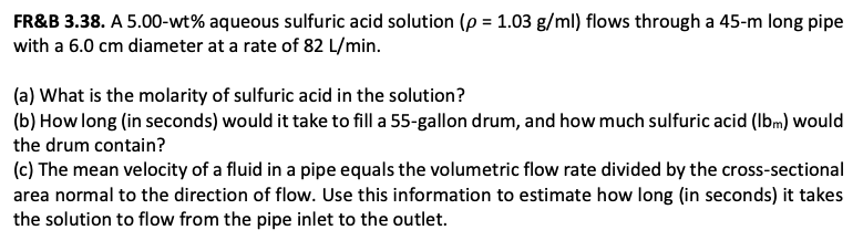 FR&B 3.38. A 5.00-wt% aqueous sulfuric acid solution (p = 1.03 g/ml) flows through a 45-m long pipe
with a 6.0 cm diameter at a rate of 82 L/min.
(a) What is the molarity of sulfuric acid in the solution?
(b) How long (in seconds) would it take to fill a 55-gallon drum, and how much sulfuric acid (Ibm) would
the drum contain?
(c) The mean velocity of a fluid in a pipe equals the volumetric flow rate divided by the cross-sectional
area normal to the direction of flow. Use this information to estimate how long (in seconds) it takes
the solution to flow from the pipe inlet to the outlet.