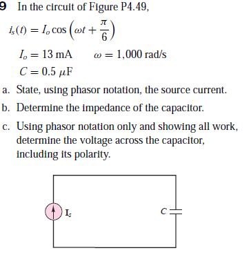 9 Inthe circuit of Figure P4.49,
i,(1) = 1, cos (wt +E
I, = 13 mA
C = 0.5 µF
w = 1,000 rad/s
a. State, using phasor notation, the source current.
b. Determine the impedance of the capacitor.
c. Using phasor notation only and showing all work,
determine the voltage across the capacitor,
including its polarity.
