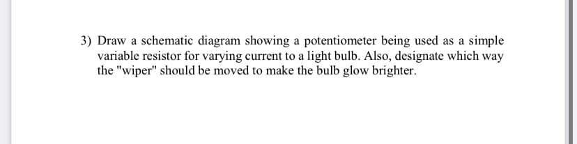 3) Draw a schematic diagram showing a potentiometer being used as a simple
variable resistor for varying current to a light bulb. Also, designate which way
the "wiper" should be moved to make the bulb glow brighter.
