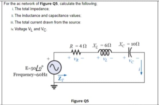 For the ac network of Figure Q5, calculate the following;
L The total impedance;
i. The inductance and capacitance values;
. The total current drawn from the source:
. Voltage VL and Vc
R-40 X =6fN Xc-10f2
VC
E-50L0
Frequency-60Hz
Figure Q5
