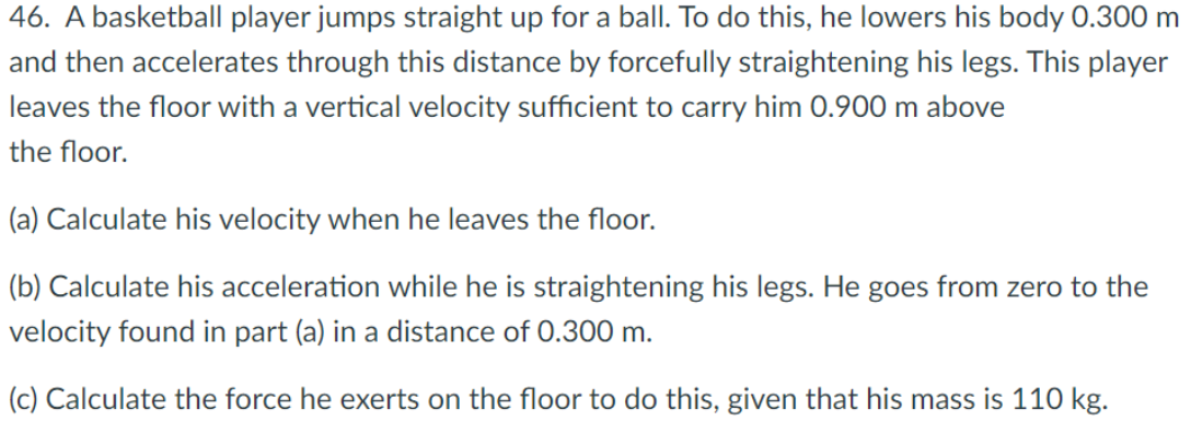 46. A basketball player jumps straight up for a ball. To do this, he lowers his body 0.300 m
and then accelerates through this distance by forcefully straightening his legs. This player
leaves the floor with a vertical velocity sufficient to carry him 0.900 m above
the floor.
(a) Calculate his velocity when he leaves the floor.
(b) Calculate his acceleration while he is straightening his legs. He goes from zero to the
velocity found in part (a) in a distance of 0.300 m.
(c) Calculate the force he exerts on the floor to do this, given that his mass is 110 kg.
