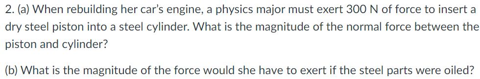 2. (a) When rebuilding her car's engine, a physics major must exert 300N of force to insert a
dry steel piston into a steel cylinder. What is the magnitude of the normal force between the
piston and cylinder?
(b) What is the magnitude of the force would she have to exert if the steel parts were oiled?

