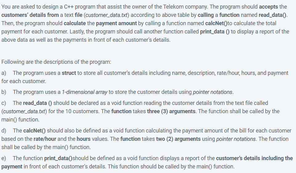 You are asked to design a C++ program that assist the owner of the Telekom company. The program should accepts the
customers' details from a text file (customer_data.txt) according to above table by calling a function named read_data().
Then, the program should calculate the payment amount by calling a function named calcNet()to calculate the total
payment for each customer. Lastly, the program should call another function called print_data () to display a report of the
above data as well as the payments in front of each customer's details.
Following are the descriptions of the program:
a)
The program uses a struct to store all customer's details including name, description, rate/hour, hours, and payment
for each customer.
b)
The program uses a 1-dimensional array to store the customer details using pointer notations.
The read_data () should be declared as a void function reading the customer details from the text file called
c)
(customer_data.txt) for the 10 customers. The function takes three (3) arguments. The function shall be called by the
main() function.
d) The calcNet() should also be defined as a void function calculating the payment amount of the bill for each customer
based on the rate/hour and the hours values. The function takes two (2) arguments using pointer notations. The function
shall be called by the main() function.
e) The function print_data()should be defined as a void function displays a report of the customer's details including the
payment in front of each customer's details. This function should be called by the main() function.
