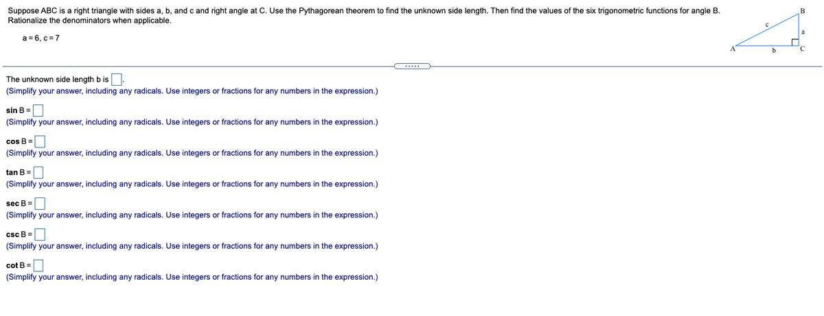 Suppose ABC is a right triangle with sides a, b, and c and right angle at C. Use the Pythagorean theorem to find the unknown side length. Then find the values of the six trigonometric functions for angle B.
Rationalize the denominators when applicable.
B
a = 6, c = 7
.....
The unknown side length b is.
(Simplify your answer, including any radicals. Use integers or fractions for any numbers in the expression.)
sin B =
(Simplify your answer, including any radicals. Use integers or fractions for any numbers in the expression.)
cos B=|
(Simplify your answer, including any radicals. Use integers or fractions for any numbers in the expression.)
tan B =|
(Simplify your answer, including any radicals. Use integers or fractions for any numbers in the expression.)
sec B =
(Simplify your answer, including any radicals. Use integers or fractions for any numbers in the expression.)
csc B =
(Simplify your answer, including any radicals. Use integers or fractions for any numbers in the expression.)
cot B =
(Simplify your answer, including any radicals. Use integers or fractions for any numbers in the expression.)
