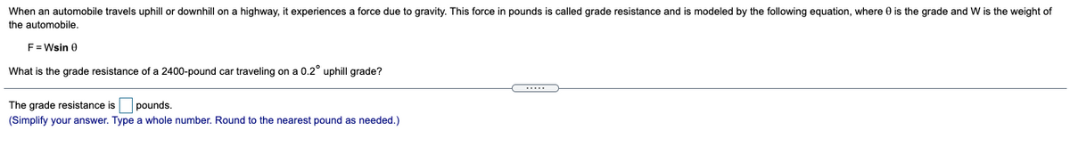 When an automobile travels uphill or downhill on a highway, it experiences a force due to gravity. This force in pounds is called grade resistance and is modeled by the following equation, where 0 is the grade and W is the weight of
the automobile.
F = Wsin 0
What is the grade resistance of a 2400-pound car traveling on a 0.2° uphill grade?
The grade resistance is pounds.
(Simplify your answer. Type a whole number. Round to the nearest pound as needed.)
