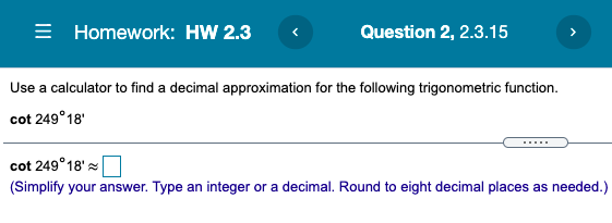= Homework: HW 2.3
Question 2, 2.3.15
Use a calculator to find a decimal approximation for the following trigonometric function.
cot 249°18'
cot 249°18'
(Simplify your answer. Type an integer or a decimal. Round to eight decimal places as needed.)
