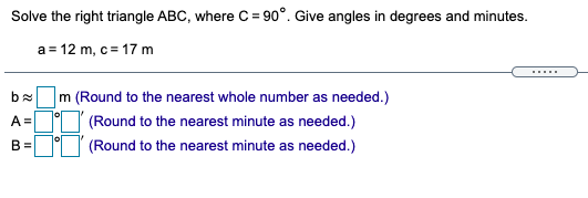 Solve the right triangle ABC, where C = 90°. Give angles in degrees and minutes.
a= 12 m, c= 17 m
......
m (Round to the nearest whole number as needed.)
A =
(Round to the nearest minute as needed.)
B =
(Round to the nearest minute as needed.)
