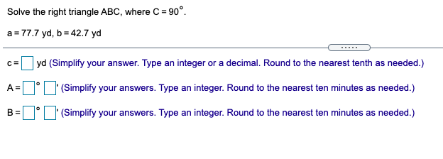 Solve the right triangle ABC, where C = 90°.
a = 77.7 yd, b = 42.7 yd
.....
C=
yd (Simplify your answer. Type an integer or a decimal. Round to the nearest tenth as needed.)
A =
'(Simplify your answers. Type an integer. Round to the nearest ten minutes as needed.)
B =
'(Simplify your answers. Type an integer. Round to the nearest ten minutes as needed.)
