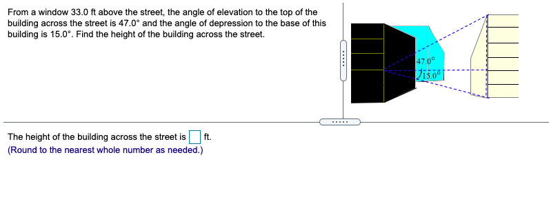 From a window 33.0 ft above the street, the angle of elevation to the top of the
building across the street is 47.0° and the angle of depression to the base of this
building is 15.0°. Find the height of the building across the street.
47.0°
......
The height of the building across the street is
ft.
(Round to the nearest whole number as needed.)
.....
