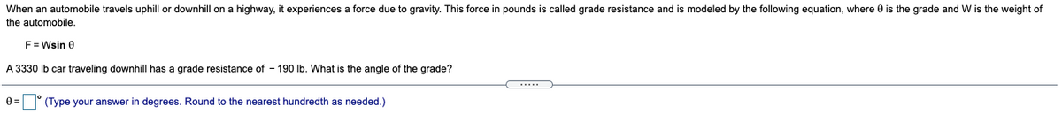 When an automobile travels uphill or downhill on a highway, it experiences a force due to gravity. This force in pounds is called grade resistance and is modeled by the following equation, where 0 is the grade and W is the weight of
the automobile.
F = Wsin 0
A 3330 Ib car traveling downhill has a grade resistance of - 190 lb. What is the angle of the grade?
.....
0 = ° (Type your answer in degrees. Round to the nearest hundredth as needed.)
