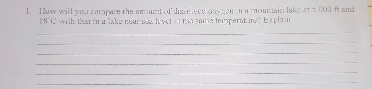 1. How will you compare the amount of dissolved oxygen in a mountain lake at 5 000 ft and
18°C with that in a lake near sea level at the same temperature? Explain.
