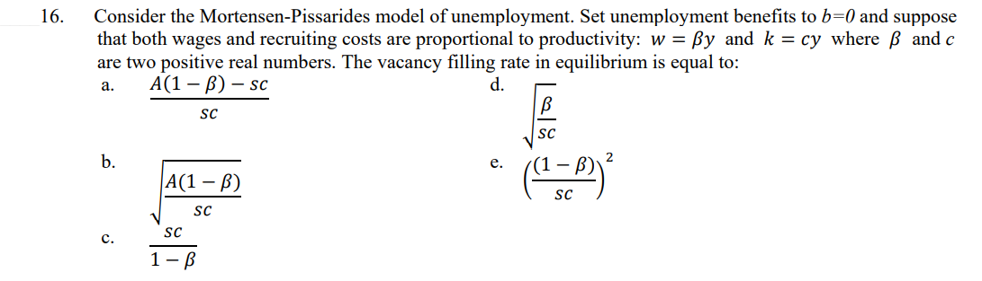 16.
Consider the Mortensen-Pissarides model of unemployment. Set unemployment benefits to b=0 and suppose
that both wages and recruiting costs are proportional to productivity: w = By and k = cy where and c
are two positive real numbers. The vacancy filling rate in equilibrium is equal to:
A(1-B) - sc
a.
d.
b.
C.
SC
A(1-B)
SC
SC
1-B
e.
[al
SC
SC
2