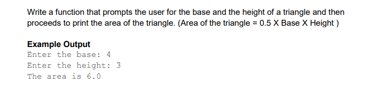 Write a function that prompts the user for the base and the height of a triangle and then
proceeds to print the area of the triangle. (Area of the triangle = 0.5 X Base X Height)
Example Output
Enter the base: 4
Enter the height: 3
The area is 6.0