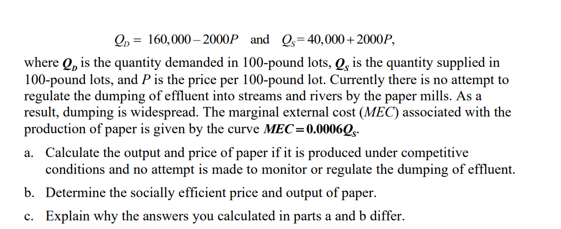 2, = 160,000 – 2000P and Qs=40,000+2000P,
where Q, is the quantity demanded in 100-pound lots, Q, is the quantity supplied in
100-pound lots, and P is the price per 100-pound lot. Currently there is no attempt to
regulate the dumping of effluent into streams and rivers by the paper mills. As a
result, dumping is widespread. The marginal external cost (MEC) associated with the
production of paper is given by the curve MEC=0.0006Qs-
a. Calculate the output and price of paper if it is produced under competitive
conditions and no attempt is made to monitor or regulate the dumping of effluent.
b. Determine the socially efficient price and output of paper.
c. Explain why the answers you calculated in parts a and b differ.
